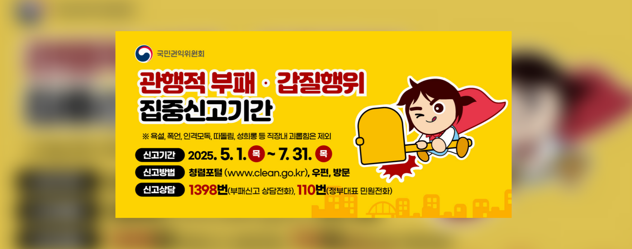 국민권익위원회, 관행적 부패,갑질행위 집중신고기간 | 욕설,폭언,인격모독,따돌림, 성희롱 등 직장내 괴롭힘은 제외 | 신고기간:2025.5.1(목)-7.31(목), 신고방법:청렴포털(www.clean.go.kr), 우편, 방문 | 신고상담:1398번(부패신고 상담전화), 110번(정부대표 민원전화)