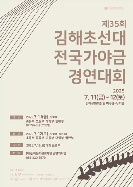 제35회 김해초선대 전국가야금 경연대회 2025.7.11(끔)~12(토) 김해문화의전당 마루홀,누리홀. 예선)2025.7.11(금)09:00~ 중등부,고등부,대학부,일반부(초등부는 결선만 진행), 결선) 2025.7.12(토)09:00~18:30 초등부,중등부,고등부,대학부,일반부. 시상식) 2025.7.12(토) 대회종료 후. 문의)(재)김해문화관광재단 공연기획팀 055.320.8579